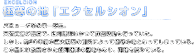 EXCELCION 極寒の地「エクセルシオン」バミューダ系の第一惑星。天然資源が豊富で、銀河連邦はかつて採掘活動も行っていた。しかし、約20年前の巨大隕石の衝突によって極寒の地となってしまっている。この星には放棄された銀河連邦の基地もあり、再建を試みている。