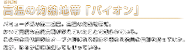 BION 高温の灼熱地帯「バイオン」バミューダ系の第二惑星。高熱の灼熱地帯だ。かつて高度な古代文明が栄えていたことで知られている。この星の古代種族はオーブと呼ばれる球体を崇める独自の信仰を持っていた。だが、はるか昔に絶滅してしまっている。