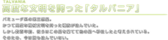 TALVANIA 高度な文明を誇った「タルバニア」バミューダ系の第三惑星。かつて高度な機械文明を持った種族が住んでいた。しかし数百年前、彼らはこの星を棄てて他の星へ移住したと考えられている。そのため、今は誰も住んでいない。