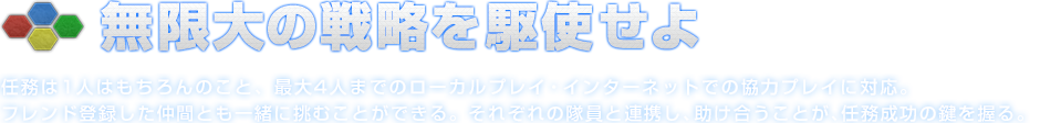 無限大の戦略を駆使せよ 任務は1人はもちろんのこと、最大4人までのローカルプレイ・インターネットでの協力プレイに対応。フレンド登録した仲間とも一緒に挑むことができる。それぞれの隊員と連携し、助け合うことが、任務成功の鍵を握る。
