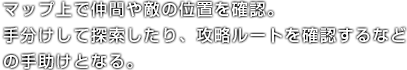 マップ上で仲間や敵の位置を確認。手分けして探索したり、攻略ルートを確認するなどの手助けとなる。