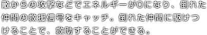 敵からの攻撃などでエネルギーが0になり、倒れた仲間の救援信号をキャッチ。倒れた仲間に駆けつけることで、救助することができる。