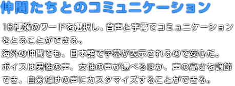 仲間たちとのコミュニケーション 16種類のワードを選択し、音声と字幕でコミュニケーションをとることができる。海外の仲間でも、日本語で字幕が表示されるので安心だ。ボイスは男性の声、女性の声が選べるほか、声の高さを調節でき、自分だけの声にカスタマイズすることができる。