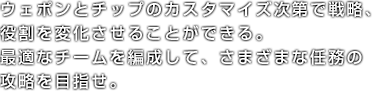 ウェポンとチップのカスタマイズ次第で戦略、役割を変化させることができる。最適なチームを編成して、さまざまな任務の攻略を目指せ。