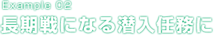 Example 02 長期戦になる潜入任務に