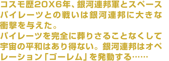 コスモ歴20X6年、銀河連邦軍とスペースパイレーツとの戦いは銀河連邦に大きな衝撃を与えた。パイレーツを完全に葬りさることなくして宇宙の平和はあり得ない。銀河連邦はオペレーション「ゴーレム」を発動する……