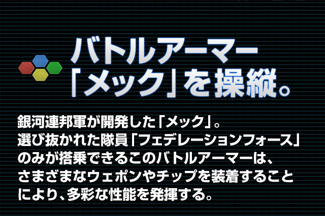 バトルアーマー「メック」を操縦。 銀河連邦軍が開発した「メック」。選び抜かれた隊員「フェデレーションフォース」のみが搭乗できるこのバトルアーマーは、さまざまなウェポンやチップを装着することにより、多彩な性能を発揮する。
