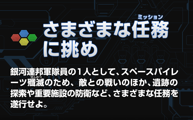 さまざまな任務（ミッション）に挑め 銀河連邦軍隊員の1人として、スペースパイレーツ殲滅（せんめつ）のため、敵との戦いのほか、遺跡の探索や重要施設の防衛など、さまざまな任務を遂行せよ。