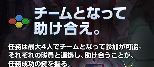 チームとなって助け合え。 任務は最大4人でチームとなって参加が可能。それぞれの隊員と連携し、助け合うことが、任務成功の鍵を握る。