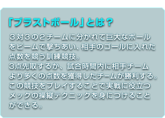 「ブラストボール」とは？ ３対３の２チームに分かれて巨大なボールをビームで撃ちあい、相手のゴールに入れた点数を競う訓練競技。3点先取するか、試合時間内に相手チームより多くの点数を獲得したチームが勝利する。この競技をプレイすることで実戦に役立つメックの操縦テクニックを身につけることができる。
