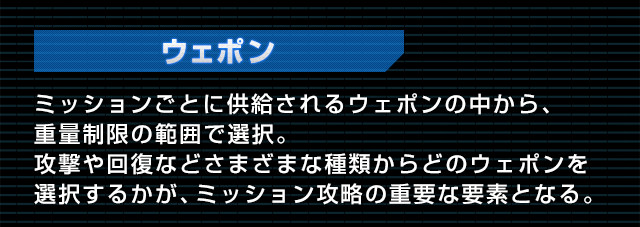 ウェポン ミッションごとに供給されるウェポンの中から、重量制限の範囲で選択。攻撃や回復などさまざまな種類からどのウェポンを選択するかが、ミッション攻略の重要な要素となる。