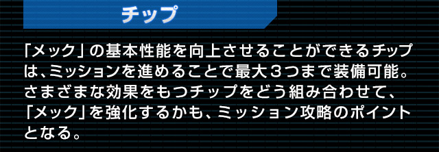 チップ 「メック」の基本性能を向上させることができるチップは、ミッションを進めることで最大３つまで装備可能。さまざまな効果をもつチップをどう組み合わせて、「メック」を強化するかも、ミッション攻略のポイントとなる。