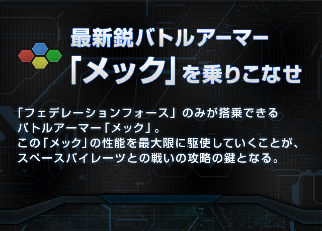 最新鋭バトルアーマー「メック」を乗りこなせ 「フェデレーションフォース」のみが搭乗できるバトルアーマー「メック」。この「メック」の性能を最大限に駆使していくことが、スペースパイレーツとの戦いの攻略の鍵となる。
