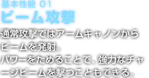 基本性能 01 ビーム攻撃 常攻撃ではアームキャノンからビームを発射。パワーをためることで、強力なチャージビームを撃つこともできる。