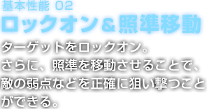 基本性能 02 ロックオン＆照準移動 ターゲットをロックオン。さらに、照準を移動させることで、敵の弱点などを正確に狙い撃つことができる。