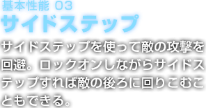 基本性能 03 サイドステップ サイドステップを使って敵の攻撃を回避。ロックオンしながらサイドステップすれば敵の後ろに回りこむこともできる。