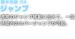 基本性能 04 ジャンプ 通常のジャンプ移動に加えて、一定時間内のホバージャンプが可能。