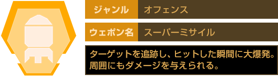 ジャンル：オフェンス　ウェポン名：スーパーミサイル　ターゲットを追跡し、ヒットした瞬間に大爆発。周囲にもダメージを与えられる。