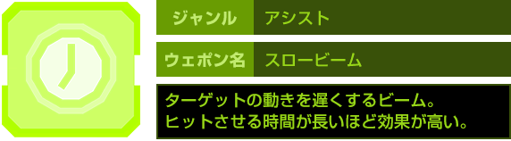 ジャンル：アシスト　ウェポン名：スロービーム　ターゲットの動きを遅くするビーム。ヒットさせる時間が長いほど効果が高い。