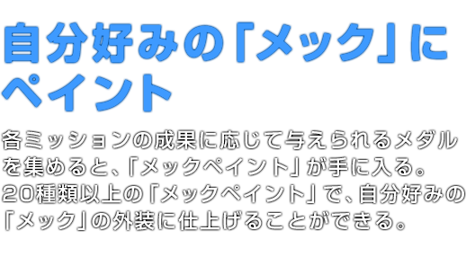 自分好みの「メック」にペイント 各ミッションの成果に応じて与えられるメダルを集めると、「メックペイント」が手に入る。20種類以上の「メックペイント」で、自分好みの「メック」の外装に仕上げることができる。