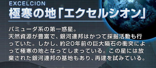 EXCELCION 極寒の地「エクセルシオン」バミューダ系の第一惑星。天然資源が豊富で、銀河連邦はかつて採掘活動も行っていた。しかし、約20年前の巨大隕石の衝突によって極寒の地となってしまっている。この星には放棄された銀河連邦の基地もあり、再建を試みている。
