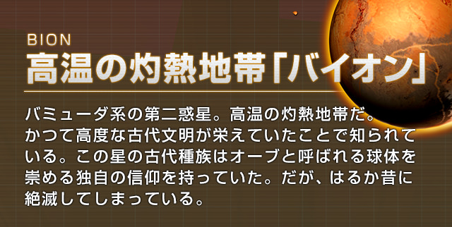BION 高温の灼熱地帯「バイオン」バミューダ系の第二惑星。高熱の灼熱地帯だ。かつて高度な古代文明が栄えていたことで知られている。この星の古代種族はオーブと呼ばれる球体を崇める独自の信仰を持っていた。だが、はるか昔に絶滅してしまっている。