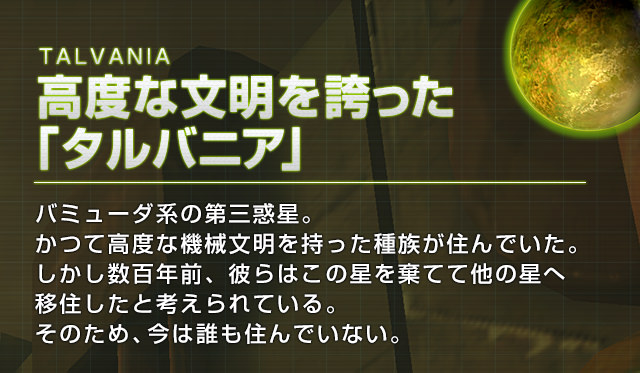 TALVANIA 高度な文明を誇った「タルバニア」バミューダ系の第三惑星。かつて高度な機械文明を持った種族が住んでいた。しかし数百年前、彼らはこの星を棄てて他の星へ移住したと考えられている。そのため、今は誰も住んでいない。