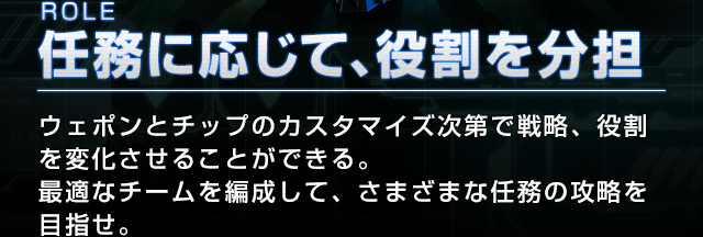 ROLE 任務に応じて、役割を分担 ウェポンとチップのカスタマイズ次第で戦略、役割を変化させることができる。最適なチームを編成して、さまざまな任務の攻略を目指せ。