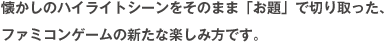 懐かしのハイライトシーンをそのまま「お題」で切り取った、ファミコンゲームの新たな楽しみ方です。