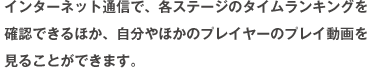 インターネット通信で、各ステージのタイムランキングを確認できるほか、自分やほかのプレイヤーのプレイ動画を見ることができます。