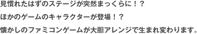 見慣れたはずのステージが突然まっくらに！？ほかのゲームのキャラクター登場！？懐かしのファミコンゲームが大胆アレンジで生まれ変わります。