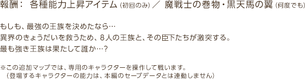 報酬：各種能力上昇アイテム（初回のみ）　魔戦士の巻物・黒天馬の翼（何度でも） / もしも、最強の王族を決めたなら…異界のきょうだいを救うため、８人の王族と、その臣下たちが激突する。最も強き王族は果たして誰か…？ / ※この追加マップでは、専用のキャラクターを操作して戦います。（登場するキャラクターの能力は、本編のセーブデータとは連動しません）