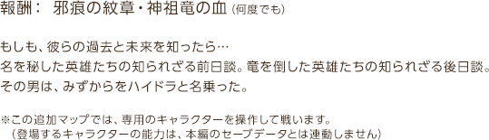 報酬：邪痕の紋章・神祖竜の血（何度でも） / もしも、彼らの過去と未来を知ったら…名を秘した英雄たちの知られざる前日談。竜を倒した英雄たちの知られざる後日談。その男は、みずからをハイドラと名乗った。 / ※この追加マップでは、専用のキャラクターを操作して戦います。（登場するキャラクターの能力は、本編のセーブデータとは連動しません）