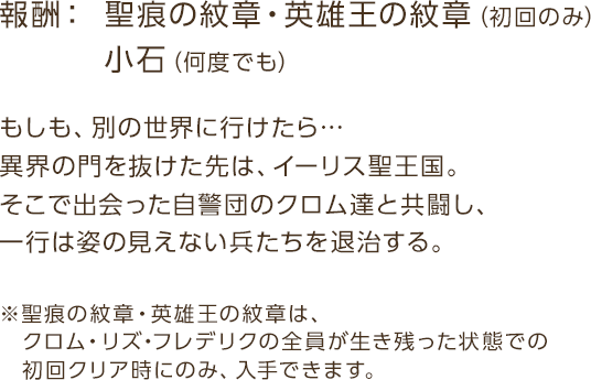 報酬： 小石（何度でも）／ 聖痕の紋章・英雄王の紋章（初回のみ） / もしも、別の世界に行けたら…異界の門を抜けた先は、イーリス聖王国。そこで出会った自警団のクロム達と共闘し、一行は姿の見えない兵たちを退治する。※聖痕の紋章・英雄王の紋章は、クロム・リズ・フレデリクの全員が生き残った状態での初回クリア時にのみ、入手できます。