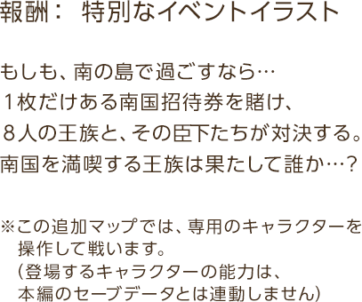 報酬：特別なイベントイラスト / もしも、南の島で過ごすなら…１枚だけある南国招待券を賭け、８人の王族と、その臣下たちが対決する。南国を満喫する王族は果たして誰か…？ / ※この追加マップでは、専用のキャラクターを操作して戦います。（登場するキャラクターの能力は、本編のセーブデータとは連動しません）
