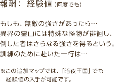 報酬：経験値 / もしも、無敵の強さがあったら…異界の霊山には特殊な怪物が徘徊し、倒した者はさらなる強さを得るという。訓練のために赴いた一行は… / ※この追加マップでは、「暗夜王国」でも経験値の入手が可能です。