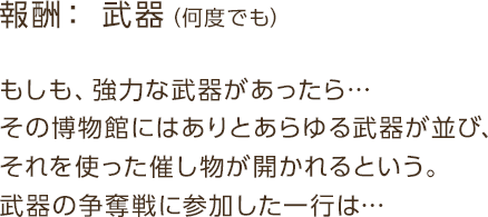 報酬：武器 / もしも、強力な武器があったら…その博物館にはありとあらゆる武器が並び、それを使った催し物が開かれるという。武器の争奪戦に参加した一行は…