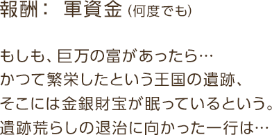報酬：軍資金 / もしも、巨万の富があったら…かつて繁栄したという王国の遺跡、そこには金銀財宝が眠っているという。遺跡荒らしの退治に向かった一行は…