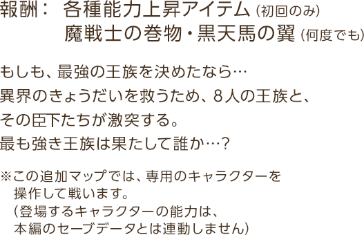 報酬：各種能力上昇アイテム（初回のみ）　魔戦士の巻物・黒天馬の翼（何度でも） / もしも、最強の王族を決めたなら…異界のきょうだいを救うため、８人の王族と、その臣下たちが激突する。最も強き王族は果たして誰か…？ / ※この追加マップでは、専用のキャラクターを操作して戦います。（登場するキャラクターの能力は、本編のセーブデータとは連動しません）