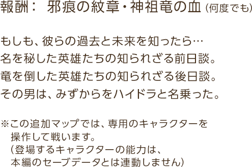 報酬：邪痕の紋章・神祖竜の血（何度でも） / もしも、彼らの過去と未来を知ったら…名を秘した英雄たちの知られざる前日談。竜を倒した英雄たちの知られざる後日談。その男は、みずからをハイドラと名乗った。 / ※この追加マップでは、専用のキャラクターを操作して戦います。（登場するキャラクターの能力は、本編のセーブデータとは連動しません）