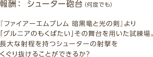 報酬： シューター砲台（何度でも） / 『ファイアーエムブレム 暗黒竜と光の剣』より「グルニアのもくばたい」その舞台を用いた試練場。長大な射程を持つシューターの射撃をくぐり抜けることができるか？