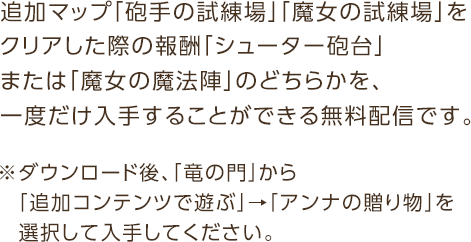 追加マップ「砲手の試練場」「魔女の試練場」をクリアした際の報酬「シューター砲台」または「魔女の魔法陣」のどちらかを、一度だけ入手することができる無料配信です。※ダウンロード後、「竜の門」から「追加コンテンツで遊ぶ」→「アンナの贈り物」を選択して入手してください。