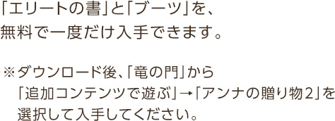 「エリートの書」と「ブーツ」を、無料で一度だけ入手できます。※ダウンロード後、「竜の門」から「追加コンテンツで遊ぶ」→「アンナの贈り物２」を選択して入手してください。