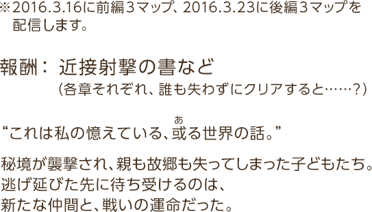報酬：※2016.3.16に前編３マップ、2016.3.23に後編３マップを配信する予定です。報酬： 近接射撃の書など（各章それぞれ、誰も失わずにクリアすると……？）“これは私の憶えている、或る世界の話。”秘境が襲撃され、親も故郷も失ってしまった子どもたち。逃げ延びた先に待ち受けるのは、新たな仲間と、戦いの運命だった。