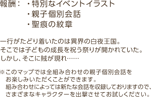 報酬：・特別なイベントイラスト・親子個別会話・聖痕の紋章 / 一行がたどり着いたのは異界の白夜王国。そこでは子どもの成長を祝う祭りが開かれていた。しかし、そこに賊が現れ…… / ※このマップでは全組み合わせの親子個別子会話をお楽しみいただくことができます。組み合わせによっては新たな会話を収録しておりますので、さまざまなキャラクターを出撃させてお試しください。