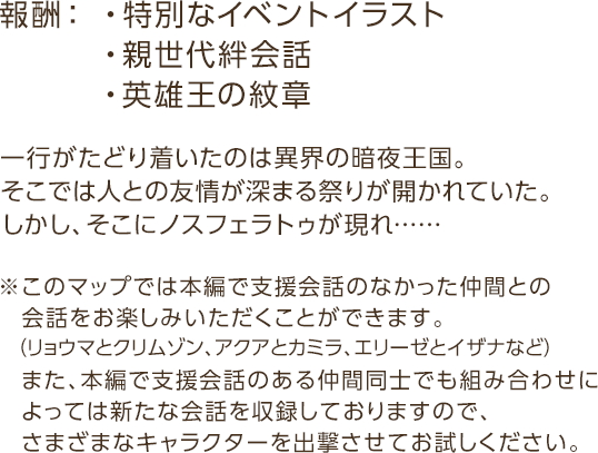 報酬：・特別なイベントイラスト・親世代絆会話・英雄王の紋章 / 一行がたどり着いたのは異界の暗夜王国。そこでは人との友情が深まる祭りが開かれていた。しかし、そこにノスフェラトゥが現れ…… / ※このマップでは本編で支援会話のなかった仲間との会話をお楽しみいただくことができます。 （リョウマとクリムゾン、アクアとカミラ、エリーゼとイザナなど）  また、本編で支援会話のある仲間同士でも  組み合わせによっては新たな会話を収録しておりますので、さまざまなキャラクターを出撃させてお試しください。