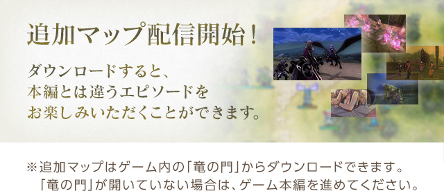 追加マップ配信開始！ ダウンロードすると、本編とは違うエピソードをお楽しみいただくことができます。※追加マップはゲーム内の「竜の門」からダウンロードできます。　「竜の門」が開いていない場合は、ゲーム本編を進めてください。