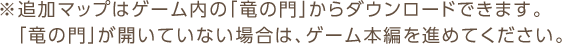 ※追加マップはゲーム内の「竜の門」からダウンロードできます。「竜の門」が開いていない場合は、ゲーム本編を進めてください。