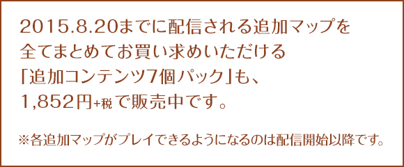 2015.8.20までに配信される追加マップを全てまとめてお買い求めいただける「追加コンテンツ7個パック」も、1,852円+税で販売中です。※各追加マップがプレイできるようになるのは配信開始以降です。