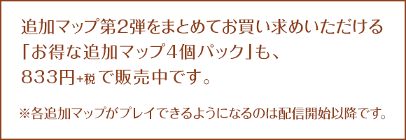 追加マップ第2弾をまとめてお買い求めいただける「お得な追加マップ4個パック」も、833円+税で販売中です。※各追加マップがプレイできるようになるのは配信開始以降です。